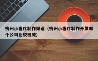 鸡西杭州小程序制作渠道（杭州小程序制作开发哪个公司比较权威）